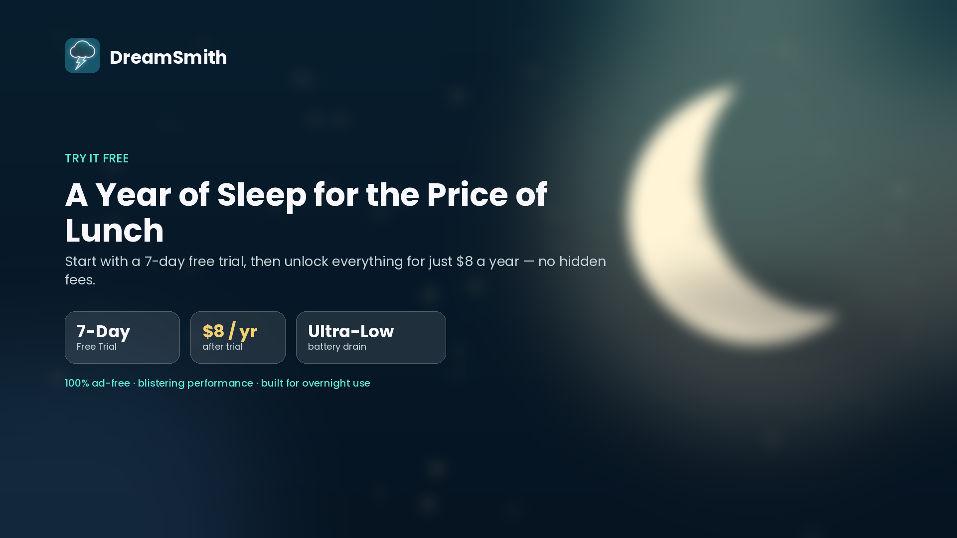 DreamSmith: A year of sleep for the price of lunch. Start with a 7-day free trial, then unlock everything for $8 a year — no hidden fees. 100% ad-free, blistering performance, built for overnight use.